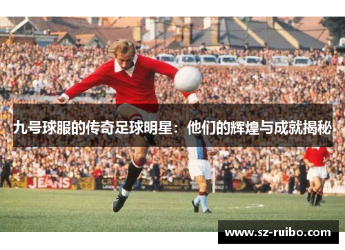 九号球服的传奇足球明星：他们的辉煌与成就揭秘