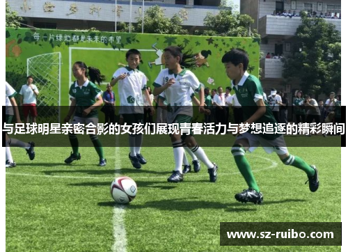与足球明星亲密合影的女孩们展现青春活力与梦想追逐的精彩瞬间