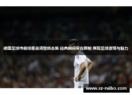 德国足球传奇球星高清壁纸合集 经典瞬间尽在眼前 展现足球激情与魅力