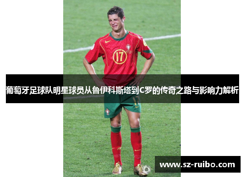 葡萄牙足球队明星球员从鲁伊科斯塔到C罗的传奇之路与影响力解析