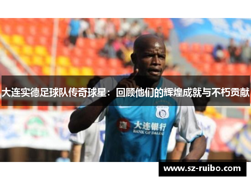 大连实德足球队传奇球星：回顾他们的辉煌成就与不朽贡献