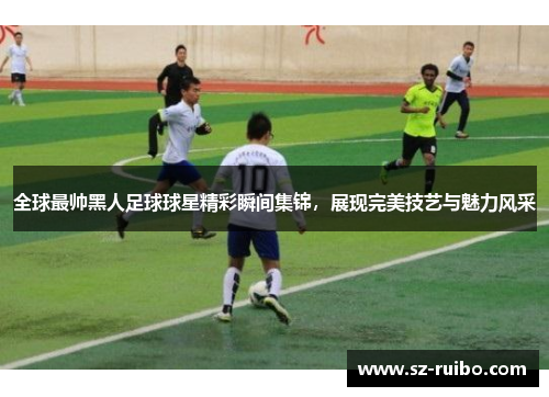 全球最帅黑人足球球星精彩瞬间集锦，展现完美技艺与魅力风采