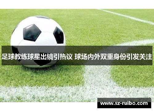 足球教练球星出镜引热议 球场内外双重身份引发关注