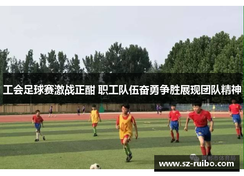 工会足球赛激战正酣 职工队伍奋勇争胜展现团队精神
