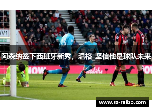 阿森纳签下西班牙新秀，温格_坚信他是球队未来