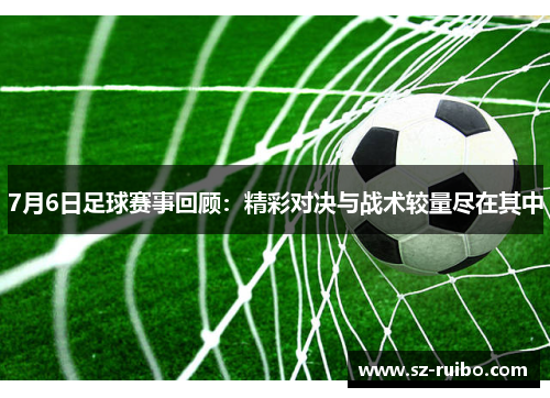 7月6日足球赛事回顾：精彩对决与战术较量尽在其中
